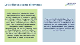 You are out for a walk one night and you see a
man running towards you. He looks terrified,
stressed and panicked. He comes up to you with
tears in his eyes and says, “I am going to hide right
here. I can’t run anymore. I didn’t do anything
wrong. Please, promise me you won’t tell them
where I am!” So you promise the man, he hides
behind a bush and you keep walking.
Ten seconds later four men turn the corner where
the panicked man had come from and head
towards you. As they get closer you see that they
are, indeed, police officers. They walk up to you
and ask if you have seen the man they were
chasing. What do you do? Do you lie? Why?
Let's discuss some dilemmas
Your best friend has just told you that he is
cheating on his fiancee. Both he and his fiancee
have been friends of yours since high school. You
are angry at your best friend for what he is doing
and want to tell his fiancee but at the same time
you promised him you wouldn’t. Would you tell
her? Why? Why not?
 