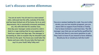 You are at work. You sit next to a man named
John. John just lost his wife, custody of his kids
and has been kicked out of his home. He is on anti-
depressants. He is constantly stressed, panicked,
etc. His wife left him for another man.
One day your manager comes around to John’s
desk in a rage stating that he was supposed to
hand up a report two days ago. The manager is
screaming at John to explain why he shouldn’t just
fire him on the spot. You know you could take the
blame and save John. Do you take the heat and
say it is your fault? Why? Why not?
Let's discuss some dilemmas
You are a woman looking for a job. You are in dire
straits, you are two months pregnant, you are
alone with no support from friends or family.
You’ve been invited to a job interview. The HR
manager says that you are perfectly qualified for
the job, but there is one more question to ask.
They want to know if you intend to have children.
Would you lie or would you tell the truth?
 