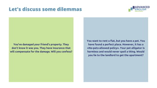 You’ve damaged your friend’s property. They
don’t know it was you. They have insurance that
will compensate for the damage. Will you confess?
Let's discuss some dilemmas
You want to rent a flat, but you have a pet. You
have found a perfect place. However, it has a
«No-pets-allowed policy». Your pet alligator is
harmless and would never spoil a thing. Would
you lie to the landlord to get the apartment?
 