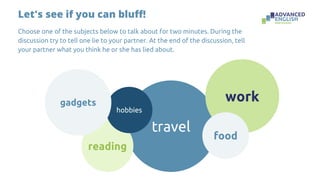 Let's see if you can bluff!
Choose one of the subjects below to talk about for two minutes. During the
discussion try to tell one lie to your partner. At the end of the discussion, tell
your partner what you think he or she has lied about.
travel
reading
hobbies
work
food
gadgets
 