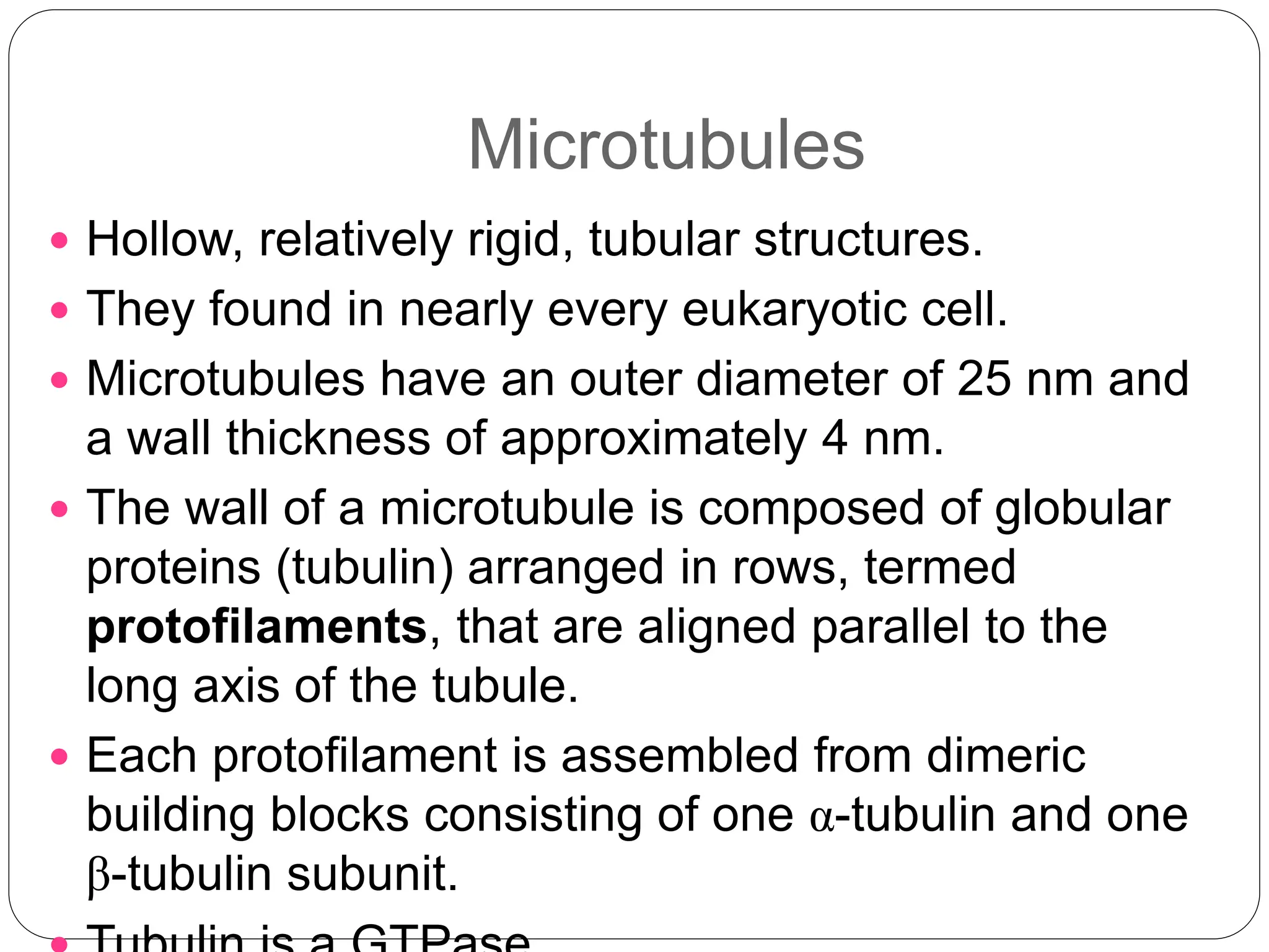 Microtubules
 Hollow, relatively rigid, tubular structures.
 They found in nearly every eukaryotic cell.
 Microtubules have an outer diameter of 25 nm and
a wall thickness of approximately 4 nm.
 The wall of a microtubule is composed of globular
proteins (tubulin) arranged in rows, termed
protofilaments, that are aligned parallel to the
long axis of the tubule.
 Each protofilament is assembled from dimeric
building blocks consisting of one α-tubulin and one
β-tubulin subunit.
 
