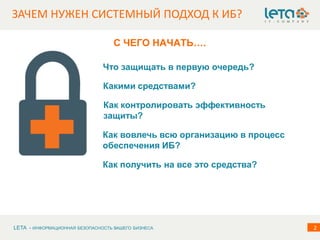 LETA - ИНФОРМАЦИОННАЯ БЕЗОПАСНОСТЬ ВАШЕГО БИЗНЕСА 2
ЗАЧЕМ НУЖЕН СИСТЕМНЫЙ ПОДХОД К ИБ?
С ЧЕГО НАЧАТЬ….
Что защищать в первую очередь?
Какими средствами?
Как вовлечь всю организацию в процесс
обеспечения ИБ?
Как контролировать эффективность
защиты?
Как получить на все это средства?
 