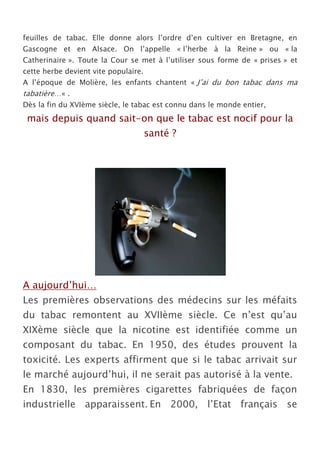 feuilles de tabac. Elle donne alors l’ordre d’en cultiver en Bretagne, en
Gascogne et en Alsace. On l’appelle « l’herbe à la Reine » ou « la
Catherinaire ». Toute la Cour se met à l’utiliser sous forme de « prises » et
cette herbe devient vite populaire.
A l’époque de Molière, les enfants chantent « J’ai du bon tabac dans ma
tabatière…« .
Dès la fin du XVIème siècle, le tabac est connu dans le monde entier,
 mais depuis quand sait-on que le tabac est nocif pour la
                                      santé ?




A aujourd’hui…
Les premières observations des médecins sur les méfaits
du tabac remontent au XVIIème siècle. Ce n’est qu’au
XIXème siècle que la nicotine est identifiée comme un
composant du tabac. En 1950, des études prouvent la
toxicité. Les experts affirment que si le tabac arrivait sur
le marché aujourd’hui, il ne serait pas autorisé à la vente.
En 1830, les premières cigarettes fabriquées de façon
industrielle apparaissent. En 2000, l’Etat français se
 