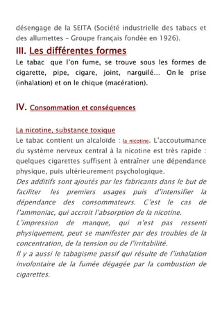 désengage de la SEITA (Société industrielle des tabacs et
des allumettes – Groupe français fondée en 1926).
III. Les différentes formes
Le tabac que l’on fume, se trouve sous les formes de
cigarette, pipe, cigare, joint, narguilé… On le prise
(inhalation) et on le chique (macération).


IV.   Consommation et conséquences


La nicotine, substance toxique
Le tabac contient un alcaloïde :   la nicotine.   L’accoutumance
du système nerveux central à la nicotine est très rapide :
quelques cigarettes suffisent à entraîner une dépendance
physique, puis ultérieurement psychologique.
Des additifs sont ajoutés par les fabricants dans le but de
faciliter les premiers usages puis d’intensifier la
dépendance des consommateurs. C’est le cas de
l’ammoniac, qui accroit l’absorption de la nicotine.
L’impression de manque, qui n’est pas ressenti
physiquement, peut se manifester par des troubles de la
concentration, de la tension ou de l’irritabilité.
Il y a aussi le tabagisme passif qui résulte de l’inhalation
involontaire de la fumée dégagée par la combustion de
cigarettes.
 