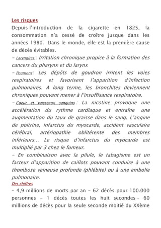 Les risques
Depuis l’introduction   de    la   cigarette   en   1825,   la
consommation n’a cessé de croître jusque dans les
années 1980. Dans le monde, elle est la première cause
de décès évitables.
- Laryngites : Irritation chronique propice à la formation des
cancers du pharynx et du larynx
- Poumons: Les dépôts de goudron irritent les voies
respiratoires et favorisent l’apparition d’infection
pulmonaires. A long terme, les bronchites deviennent
chroniques pouvant mener à l’insuffisance respiratoire.
- Coeur et vaisseaux sanguins : La nicotine provoque une
accélération du rythme cardiaque et entraîne une
augmentation du taux de graisse dans le sang. L’angine
de poitrine, infarctus du myocarde, accident vasculaire
cérébral,       artériopathie    oblitérente   des   membres
inférieurs… Le risque d’infarctus du myocarde est
multiplié par 3 chez le fumeur.
- En combinaison avec la pilule, le tabagisme est un
facteur d’apparition de caillots pouvant conduire à une
thombose veineuse profonde (phlébite) ou à une embolie
pulmonaire.
Des chiffres
- 4,9 millions de morts par an - 62 décès pour 100.000
personnes - 1 décès toutes les huit secondes – 60
millions de décès pour la seule seconde moitié du XXème
 