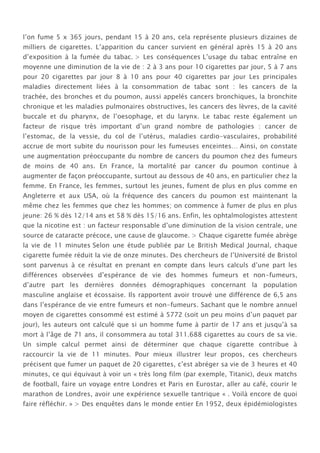l’on fume 5 x 365 jours, pendant 15 à 20 ans, cela représente plusieurs dizaines de
milliers de cigarettes. L’apparition du cancer survient en général après 15 à 20 ans
d’exposition à la fumée du tabac. > Les conséquences L’usage du tabac entraîne en
moyenne une diminution de la vie de : 2 à 3 ans pour 10 cigarettes par jour, 5 à 7 ans
pour 20 cigarettes par jour 8 à 10 ans pour 40 cigarettes par jour Les principales
maladies directement liées à la consommation de tabac sont : les cancers de la
trachée, des bronches et du poumon, aussi appelés cancers bronchiques, la bronchite
chronique et les maladies pulmonaires obstructives, les cancers des lèvres, de la cavité
buccale et du pharynx, de l’oesophage, et du larynx. Le tabac reste également un
facteur de risque très important d’un grand nombre de pathologies : cancer de
l’estomac, de la vessie, du col de l’utérus, maladies cardio-vasculaires, probabilité
accrue de mort subite du nourisson pour les fumeuses enceintes… Ainsi, on constate
une augmentation préoccupante du nombre de cancers du poumon chez des fumeurs
de moins de 40 ans. En France, la mortalité par cancer du poumon continue à
augmenter de façon préoccupante, surtout au dessous de 40 ans, en particulier chez la
femme. En France, les femmes, surtout les jeunes, fument de plus en plus comme en
Angleterre et aux USA, où la fréquence des cancers du poumon est maintenant la
même chez les femmes que chez les hommes; on commence à fumer de plus en plus
jeune: 26 % dès 12/14 ans et 58 % dès 15/16 ans. Enfin, les ophtalmologistes attestent
que la nicotine est : un facteur responsable d’une diminution de la vision centrale, une
source de cataracte précoce, une cause de glaucome. > Chaque cigarette fumée abrège
la vie de 11 minutes Selon une étude publiée par Le British Medical Journal, chaque
cigarette fumée réduit la vie de onze minutes. Des chercheurs de l’Université de Bristol
sont parvenus à ce résultat en prenant en compte dans leurs calculs d’une part les
différences observées d’espérance de vie des hommes fumeurs et non-fumeurs,
d’autre part les dernières données démographiques concernant la population
masculine anglaise et écossaise. Ils rapportent avoir trouvé une différence de 6,5 ans
dans l’espérance de vie entre fumeurs et non-fumeurs. Sachant que le nombre annuel
moyen de cigarettes consommé est estimé à 5772 (soit un peu moins d’un paquet par
jour), les auteurs ont calculé que si un homme fume à partir de 17 ans et jusqu’à sa
mort à l’âge de 71 ans, il consommera au total 311.688 cigarettes au cours de sa vie.
Un simple calcul permet ainsi de déterminer que chaque cigarette contribue à
raccourcir la vie de 11 minutes. Pour mieux illustrer leur propos, ces chercheurs
précisent que fumer un paquet de 20 cigarettes, c’est abréger sa vie de 3 heures et 40
minutes, ce qui équivaut à voir un « très long film (par exemple, Titanic), deux matchs
de football, faire un voyage entre Londres et Paris en Eurostar, aller au café, courir le
marathon de Londres, avoir une expérience sexuelle tantrique « . Voilà encore de quoi
faire réfléchir. » > Des enquêtes dans le monde entier En 1952, deux épidémiologistes
 