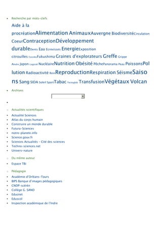 Recherche par mots-clefs

    Aide à la
    procréationAlimentation AnimauxAuvergne BiodiversitéCirculation
    CoeurContraceptionDéveloppement
    durableDents Eau Ecrevisses EnergieExposition
    citrouilles FossilesFukushima Graines         d'explorateurs Greffe Grippe
    AIndre   Japon Logiciel NucléaireNutrition Obésité PêchePanorama Peau PoissonsPol

    lution Radioactivité ReinReproductionRespiration SéismeSaiso
    ns Sang SIDA Soleil SportTabac            Tectoglob   TransfusionVégétaux Volcan
    Archives




o   Actualités scientifiques
   Actualité Sciences
   Atlas du corps humain
   Construire un monde durable
   Futura-Sciences
   notre-planete.info
   Science.gouv.fr
   Sciences Actualités – Cité des sciences
   Techno-sciences.net
   Univers-nature

o   Du même auteur
   Espace TBi

o   Pédagogie
   Académie d’Orléans-Tours
   BIPS Banque d’images pédagogiques
   CNDP-scérén
   Collège G. SAND
   Educnet
   Eduscol
   Inspection académique de l’Indre
 