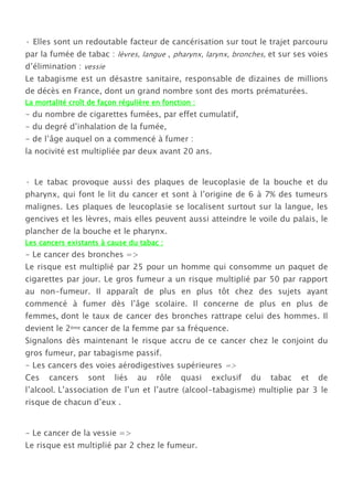 · Elles sont un redoutable facteur de cancérisation sur tout le trajet parcouru
par la fumée de tabac : lèvres, langue , pharynx, larynx, bronches, et sur ses voies
d’élimination : vessie
Le tabagisme est un désastre sanitaire, responsable de dizaines de millions
de décès en France, dont un grand nombre sont des morts prématurées.
La mortalité croît de façon régulière en fonction :
- du nombre de cigarettes fumées, par effet cumulatif,
- du degré d’inhalation de la fumée,
- de l’âge auquel on a commencé à fumer :
la nocivité est multipliée par deux avant 20 ans.


· Le tabac provoque aussi des plaques de leucoplasie de la bouche et du
pharynx, qui font le lit du cancer et sont à l’origine de 6 à 7% des tumeurs
malignes. Les plaques de leucoplasie se localisent surtout sur la langue, les
gencives et les lèvres, mais elles peuvent aussi atteindre le voile du palais, le
plancher de la bouche et le pharynx.
Les cancers existants à cause du tabac :
- Le cancer des bronches =>
Le risque est multiplié par 25 pour un homme qui consomme un paquet de
cigarettes par jour. Le gros fumeur a un risque multiplié par 50 par rapport
au non-fumeur. Il apparaît de plus en plus tôt chez des sujets ayant
commencé à fumer dès l’âge scolaire. Il concerne de plus en plus de
femmes, dont le taux de cancer des bronches rattrape celui des hommes. Il
devient le 2ème cancer de la femme par sa fréquence.
Signalons dès maintenant le risque accru de ce cancer chez le conjoint du
gros fumeur, par tabagisme passif.
- Les cancers des voies aérodigestives supérieures =>
Ces    cancers    sont    liés   au    rôle   quasi   exclusif   du   tabac   et   de
l’alcool. L’association de l’un et l’autre (alcool-tabagisme) multiplie par 3 le
risque de chacun d’eux .


- Le cancer de la vessie =>
Le risque est multiplié par 2 chez le fumeur.
 