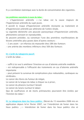 Il y a corrélation statistique avec la durée de consommation des cigarettes.


Les problèmes vasculaires à cause du tabac :
 -   L’hypertension     artérielle   => Le     tabac   est   la   cause   majeure   de
l’hypertension artérielle du sujet jeune.
Il accroît le risque d’hypertension artérielle résistante au traitement et
d’hypertension artérielle par athérome de l’artère rénale.
La cigarette déclenche une poussée paroxystique d’hypertension artérielle,
phénomène constant et reproductible.
Ils peuvent précéder, ou constituer l’une des premières manifestations de
lésions artérielles plus graves dans d’autres secteurs :
- 2 ans avant – un infarctus du myocarde chez 28% des fumeurs
- une artérite des membres inférieurs chez 56% des fumeurs


III. L’arrêt du tabagisme passif.
L’arrêt du tabac …


- suffit à lui seul à améliorer l’érection en cas d’atteinte artérielle modérée
- est indispensable à l’efficacité des traitements en cas d’atteinte artérielle
importante
- peut prévenir la survenue de complications plus redoutables, cardiaques ou
cérébrales.
Le cancer des lèvres du fumeur de mégot,
Le cancer de la langue du tabac à chiquer ou à priser,
Le cancer du pharynx (surtout l’alcool)
Le cancer du larynx (surtout le tabac)
Que de souffrances et de morts prématurées pourraient être évitées par
l’éviction du tabac !


IV. Le tabagisme dans les lieux publics : Décret du 15 novembre 2006 mis en
application depuis le1er février 2007, sur l’interdiction de fumer dans les
lieux publics : –> Interdiction de fumer dans les lieux publics clos et
 