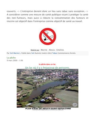 couverts. –> L’entreprise devient donc un lieu sans tabac sans exception. –>
A considérer comme une mesure de santé publique visant à protéger la santé
des non-fumeurs, mais aussi à réduire la consommation des fumeurs et
inscrire cet objectif dans l’entreprise comme objectif de santé au travail.




                            Réalisé par :   Marine ; Alexia ; Emeline.
Par 5e4 Marine L. Publié dans 5e4 Autre(s) mot(s) clé(s) Tabac Commentaires fermés

La pêche
9 mars 2009 – 1:09

                                       la pêche dans un lac.

                     Un lac où il y a beaucoup de poissons.
 