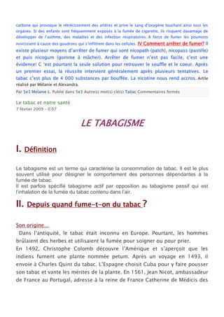 carbone qui provoque le rétrécissement des artères et prive le sang d’oxygène touchant ainsi tous les
organes. Si des enfants sont fréquemment exposés à la fumée de cigarette, ils risquent davantage de
développer de l’asthme, des maladies et des infection respiratoires. A force de fumer les poumons
noircissent à cause des goudrons qui s’infiltrent dans les cellules.   IV Comment arrêter de fumer? Il
existe plusieur moyens d’arrêter de fumer qui sont nicopath (patch), nicopass (pastille)
et puis nicogum (gomme à mâcher). Arrêter de fumer n’est pas facile, c’est une
évidence! C ‘est pourtant la seule solution pour retrouver le souffle et le coeur. Après
un premier essai, la réussite intervient généralement après plusieurs tentatives. Le
tabac c’est plus de 4 000 substances par bouffée. La nicotine nous rend accros. Artile
réalisé par Mélanie et Alexandra.
Par 5e3 Melanie L. Publié dans 5e3 Autre(s) mot(s) clé(s) Tabac Commentaires fermés

Le tabac et notre santé
7 février 2009 – 0:07


                                    LE TABAGISME

I.    Définition

Le tabagisme est un terme qui caractérise la consommation de tabac. Il est le plus
souvent utilisé pour désigner le comportement des personnes dépendantes à la
fumée de tabac.
Il est parfois spécifié tabagisme actif par opposition au tabagisme passif qui est
l’inhalation de la fumée du tabac contenu dans l’air.

II.   Depuis quand fume-t-on du tabac                                    ?

Son origine…
 Dans l’antiquité, le tabac était inconnu en Europe. Pourtant, les hommes
brûlaient des herbes et utilisaient la fumée pour soigner ou pour prier.
En 1492, Christophe Colomb découvre l’Amérique et s’aperçoit que les
indiens fument une plante nommée petum. Après un voyage en 1493, il
envoie à Charles Quint du tabac. L’Espagne choisit Cuba pour y faire pousser
son tabac et vante les mérites de la plante. En 1561, Jean Nicot, ambassadeur
de France au Portugal, adresse à la reine de France Catherine de Médicis des
 