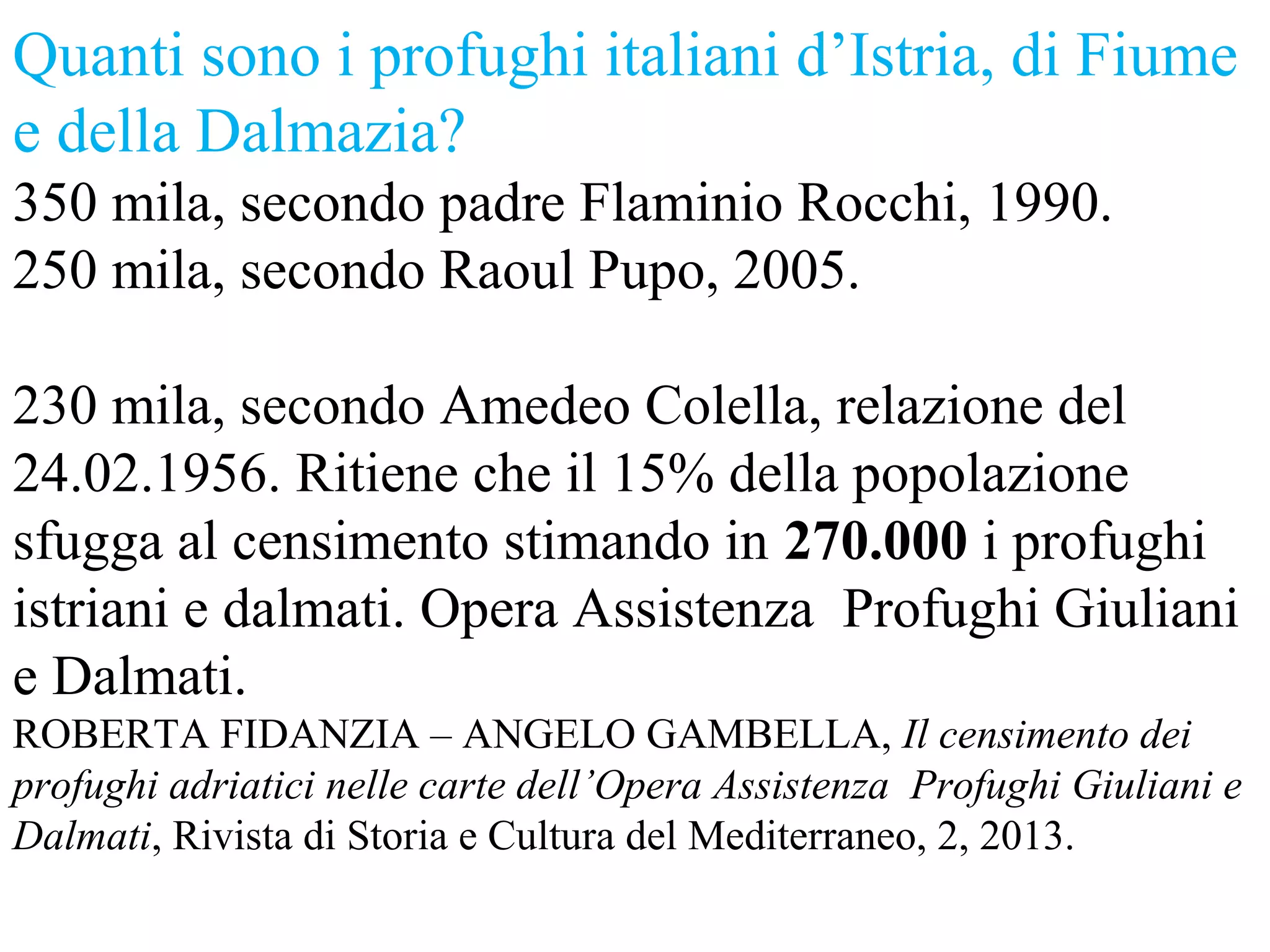 Quanti sono i profughi italiani d’Istria, di Fiume
e della Dalmazia?
350 mila, secondo padre Flaminio Rocchi, 1990.
250 mila, secondo Raoul Pupo, 2005.
230 mila, secondo Amedeo Colella, relazione del
24.02.1956. Ritiene che il 15% della popolazione
sfugga al censimento stimando in 270.000 i profughi
istriani e dalmati. Opera Assistenza Profughi Giuliani
e Dalmati.
ROBERTA FIDANZIA – ANGELO GAMBELLA, Il censimento dei
profughi adriatici nelle carte dell’Opera Assistenza Profughi Giuliani e
Dalmati, Rivista di Storia e Cultura del Mediterraneo, 2, 2013.
 