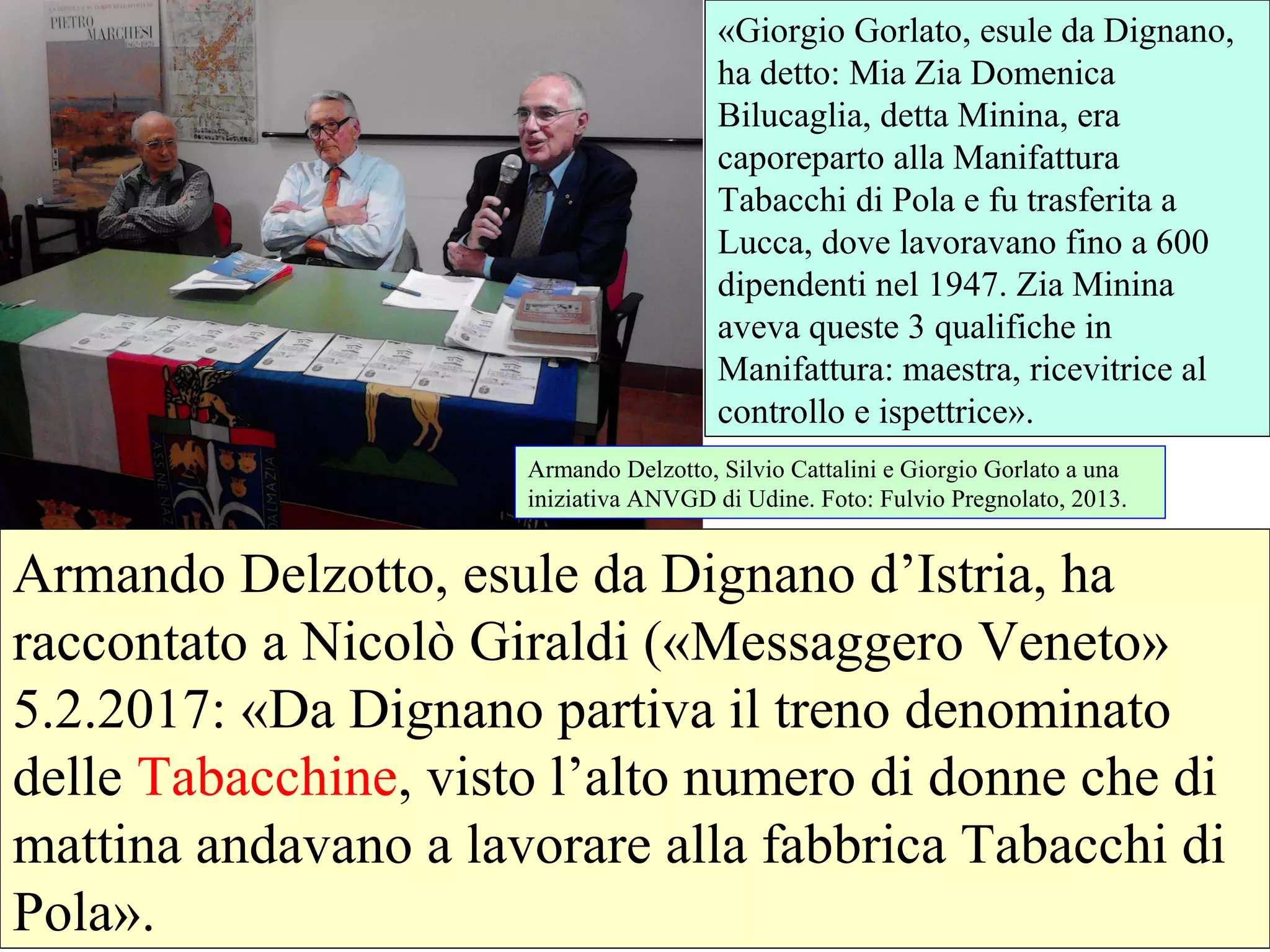 Armando Delzotto, esule da Dignano d’Istria, ha
raccontato a Nicolò Giraldi («Messaggero Veneto»
5.2.2017: «Da Dignano partiva il treno denominato
delle Tabacchine, visto l’alto numero di donne che di
mattina andavano a lavorare alla fabbrica Tabacchi di
Pola».
«Giorgio Gorlato, esule da Dignano,
ha detto: Mia Zia Domenica
Bilucaglia, detta Minina, era
caporeparto alla Manifattura
Tabacchi di Pola e fu trasferita a
Lucca, dove lavoravano fino a 600
dipendenti nel 1947. Zia Minina
aveva queste 3 qualifiche in
Manifattura: maestra, ricevitrice al
controllo e ispettrice».
Armando Delzotto, Silvio Cattalini e Giorgio Gorlato a una
iniziativa ANVGD di Udine. Foto: Fulvio Pregnolato, 2013.
 