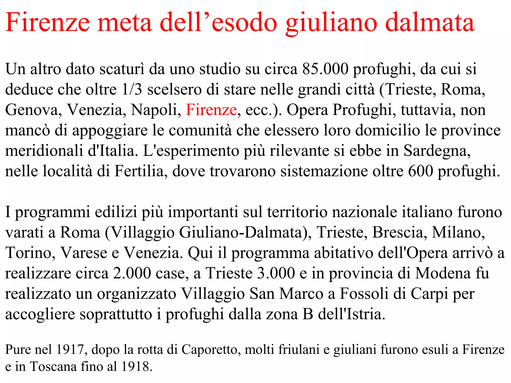 Firenze meta dell’esodo giuliano dalmata
Un altro dato scaturì da uno studio su circa 85.000 profughi, da cui si
deduce che oltre 1/3 scelsero di stare nelle grandi città (Trieste, Roma,
Genova, Venezia, Napoli, Firenze, ecc.). Opera Profughi, tuttavia, non
mancò di appoggiare le comunità che elessero loro domicilio le province
meridionali d'Italia. L'esperimento più rilevante si ebbe in Sardegna,
nelle località di Fertilia, dove trovarono sistemazione oltre 600 profughi.
I programmi edilizi più importanti sul territorio nazionale italiano furono
varati a Roma (Villaggio Giuliano-Dalmata), Trieste, Brescia, Milano,
Torino, Varese e Venezia. Qui il programma abitativo dell'Opera arrivò a
realizzare circa 2.000 case, a Trieste 3.000 e in provincia di Modena fu
realizzato un organizzato Villaggio San Marco a Fossoli di Carpi per
accogliere soprattutto i profughi dalla zona B dell'Istria.
Pure nel 1917, dopo la rotta di Caporetto, molti friulani e giuliani furono esuli a Firenze
e in Toscana fino al 1918.
 