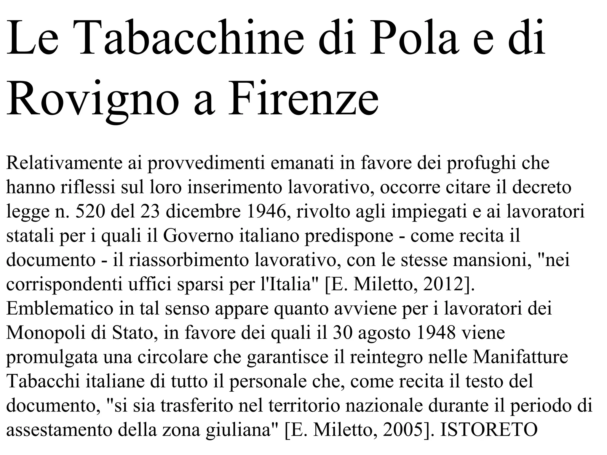 Le Tabacchine di Pola e di
Rovigno a Firenze
Relativamente ai provvedimenti emanati in favore dei profughi che
hanno riflessi sul loro inserimento lavorativo, occorre citare il decreto
legge n. 520 del 23 dicembre 1946, rivolto agli impiegati e ai lavoratori
statali per i quali il Governo italiano predispone - come recita il
documento - il riassorbimento lavorativo, con le stesse mansioni, "nei
corrispondenti uffici sparsi per l'Italia" [E. Miletto, 2012].
Emblematico in tal senso appare quanto avviene per i lavoratori dei
Monopoli di Stato, in favore dei quali il 30 agosto 1948 viene
promulgata una circolare che garantisce il reintegro nelle Manifatture
Tabacchi italiane di tutto il personale che, come recita il testo del
documento, "si sia trasferito nel territorio nazionale durante il periodo di
assestamento della zona giuliana" [E. Miletto, 2005]. ISTORETO
 