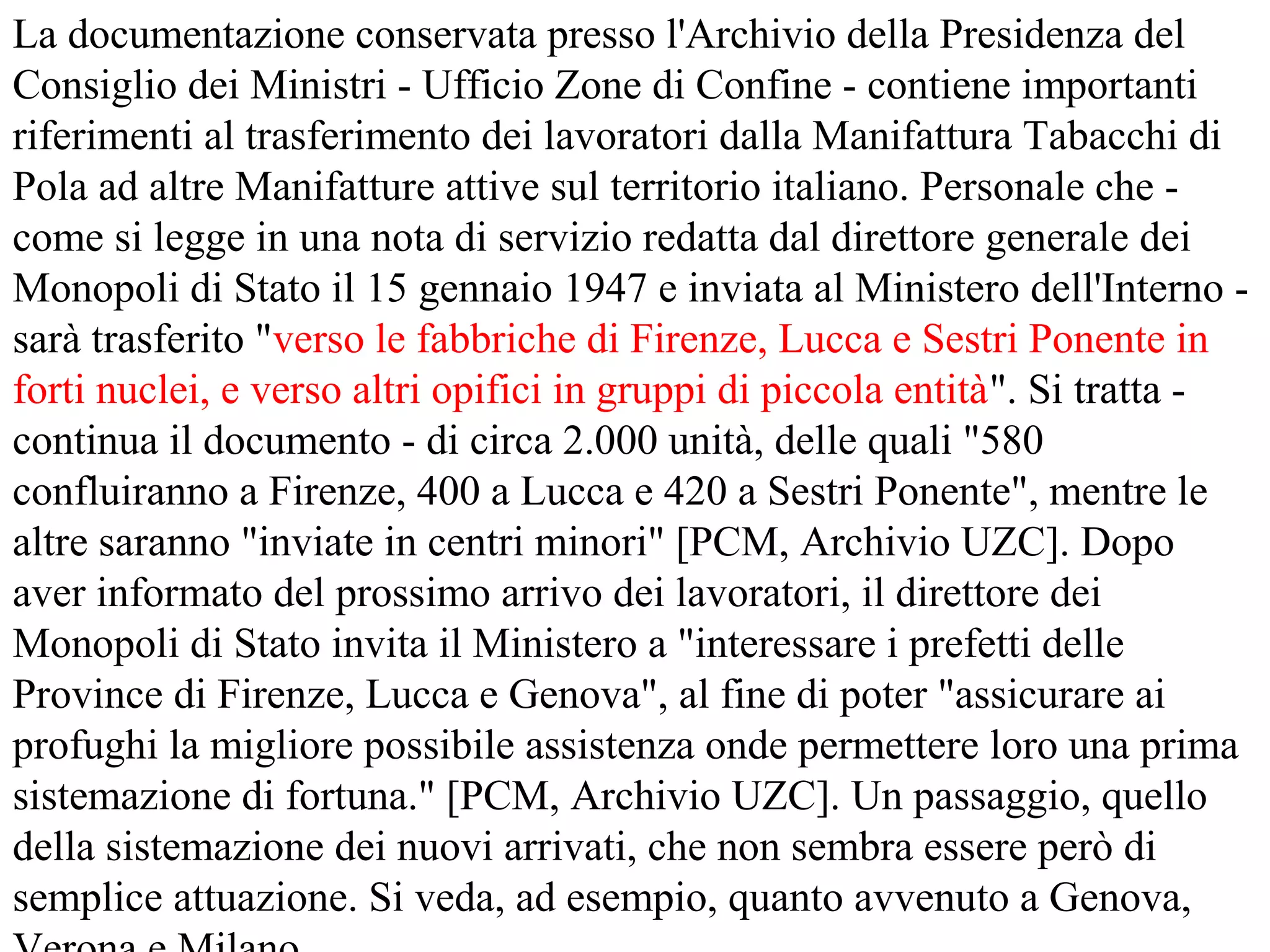La documentazione conservata presso l'Archivio della Presidenza del
Consiglio dei Ministri - Ufficio Zone di Confine - contiene importanti
riferimenti al trasferimento dei lavoratori dalla Manifattura Tabacchi di
Pola ad altre Manifatture attive sul territorio italiano. Personale che -
come si legge in una nota di servizio redatta dal direttore generale dei
Monopoli di Stato il 15 gennaio 1947 e inviata al Ministero dell'Interno -
sarà trasferito "verso le fabbriche di Firenze, Lucca e Sestri Ponente in
forti nuclei, e verso altri opifici in gruppi di piccola entità". Si tratta -
continua il documento - di circa 2.000 unità, delle quali "580
confluiranno a Firenze, 400 a Lucca e 420 a Sestri Ponente", mentre le
altre saranno "inviate in centri minori" [PCM, Archivio UZC]. Dopo
aver informato del prossimo arrivo dei lavoratori, il direttore dei
Monopoli di Stato invita il Ministero a "interessare i prefetti delle
Province di Firenze, Lucca e Genova", al fine di poter "assicurare ai
profughi la migliore possibile assistenza onde permettere loro una prima
sistemazione di fortuna." [PCM, Archivio UZC]. Un passaggio, quello
della sistemazione dei nuovi arrivati, che non sembra essere però di
semplice attuazione. Si veda, ad esempio, quanto avvenuto a Genova,
 