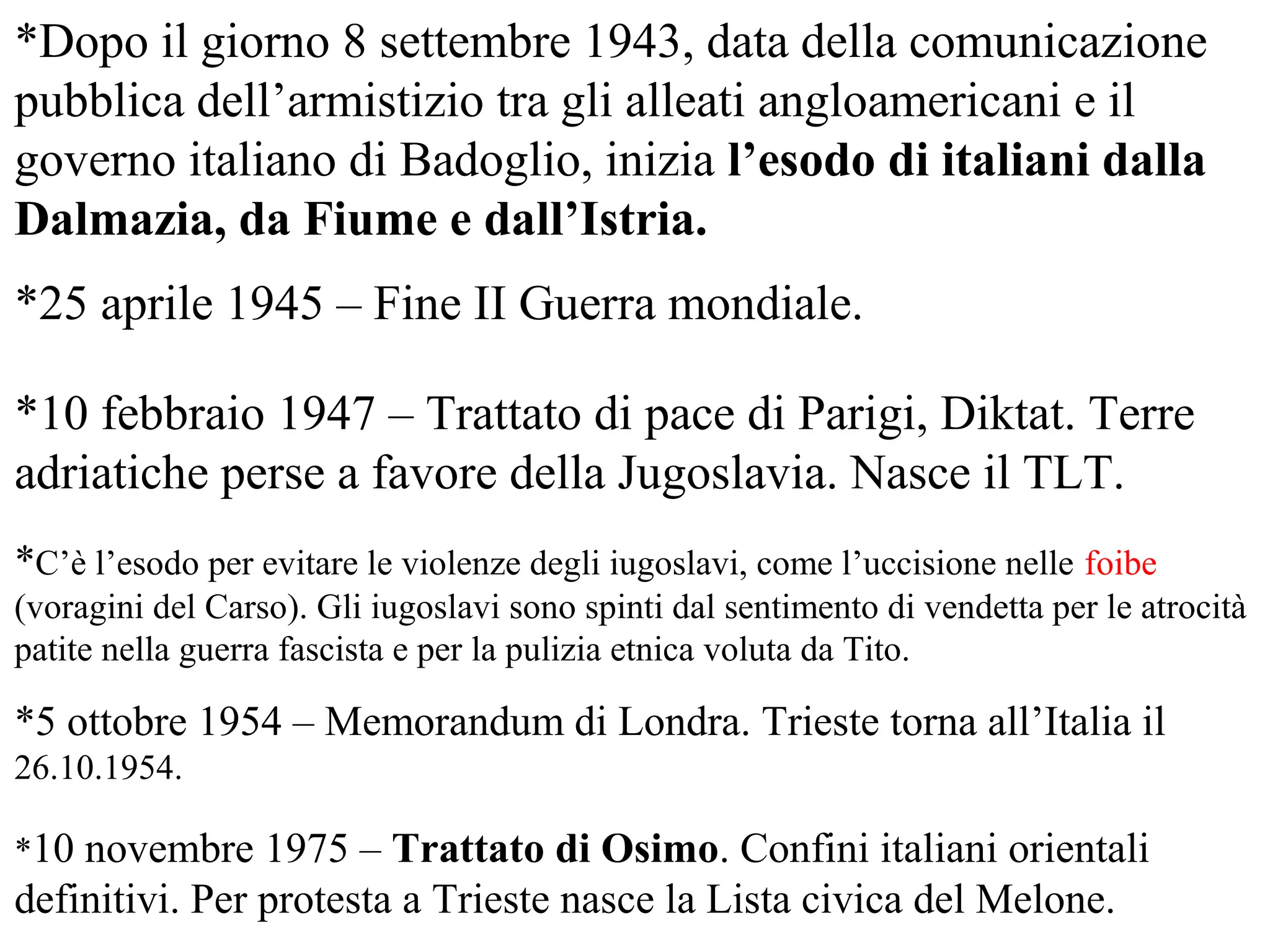 *Dopo il giorno 8 settembre 1943, data della comunicazione
pubblica dell’armistizio tra gli alleati angloamericani e il
governo italiano di Badoglio, inizia l’esodo di italiani dalla
Dalmazia, da Fiume e dall’Istria.
*25 aprile 1945 – Fine II Guerra mondiale.
*10 febbraio 1947 – Trattato di pace di Parigi, Diktat. Terre
adriatiche perse a favore della Jugoslavia. Nasce il TLT.
*C’è l’esodo per evitare le violenze degli iugoslavi, come l’uccisione nelle foibe
(voragini del Carso). Gli iugoslavi sono spinti dal sentimento di vendetta per le atrocità
patite nella guerra fascista e per la pulizia etnica voluta da Tito.
*5 ottobre 1954 – Memorandum di Londra. Trieste torna all’Italia il
26.10.1954.
*10 novembre 1975 – Trattato di Osimo. Confini italiani orientali
definitivi. Per protesta a Trieste nasce la Lista civica del Melone.
 