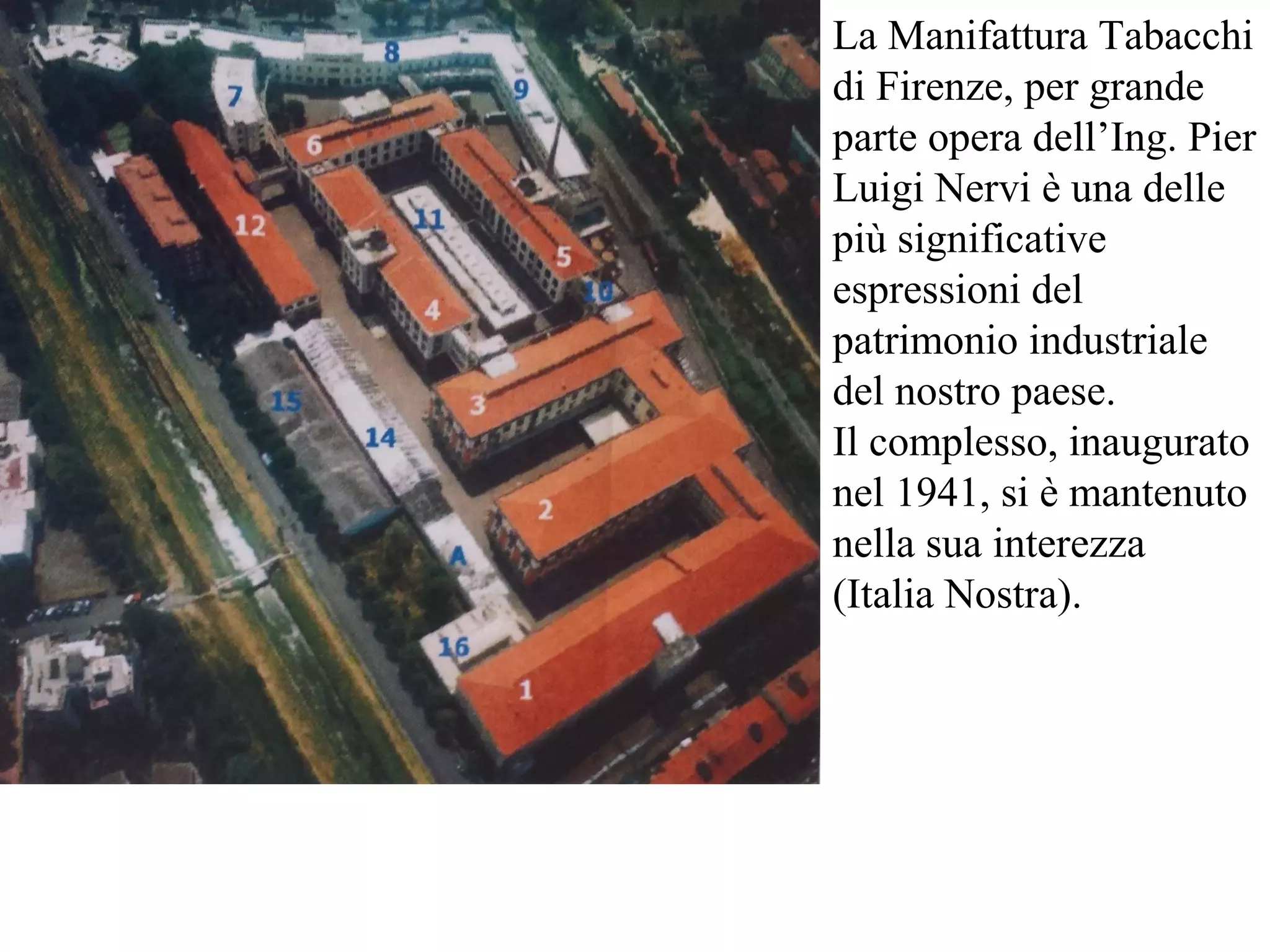 La Manifattura Tabacchi
di Firenze, per grande
parte opera dell’Ing. Pier
Luigi Nervi è una delle
più significative
espressioni del
patrimonio industriale
del nostro paese.
Il complesso, inaugurato
nel 1941, si è mantenuto
nella sua interezza
(Italia Nostra).
 