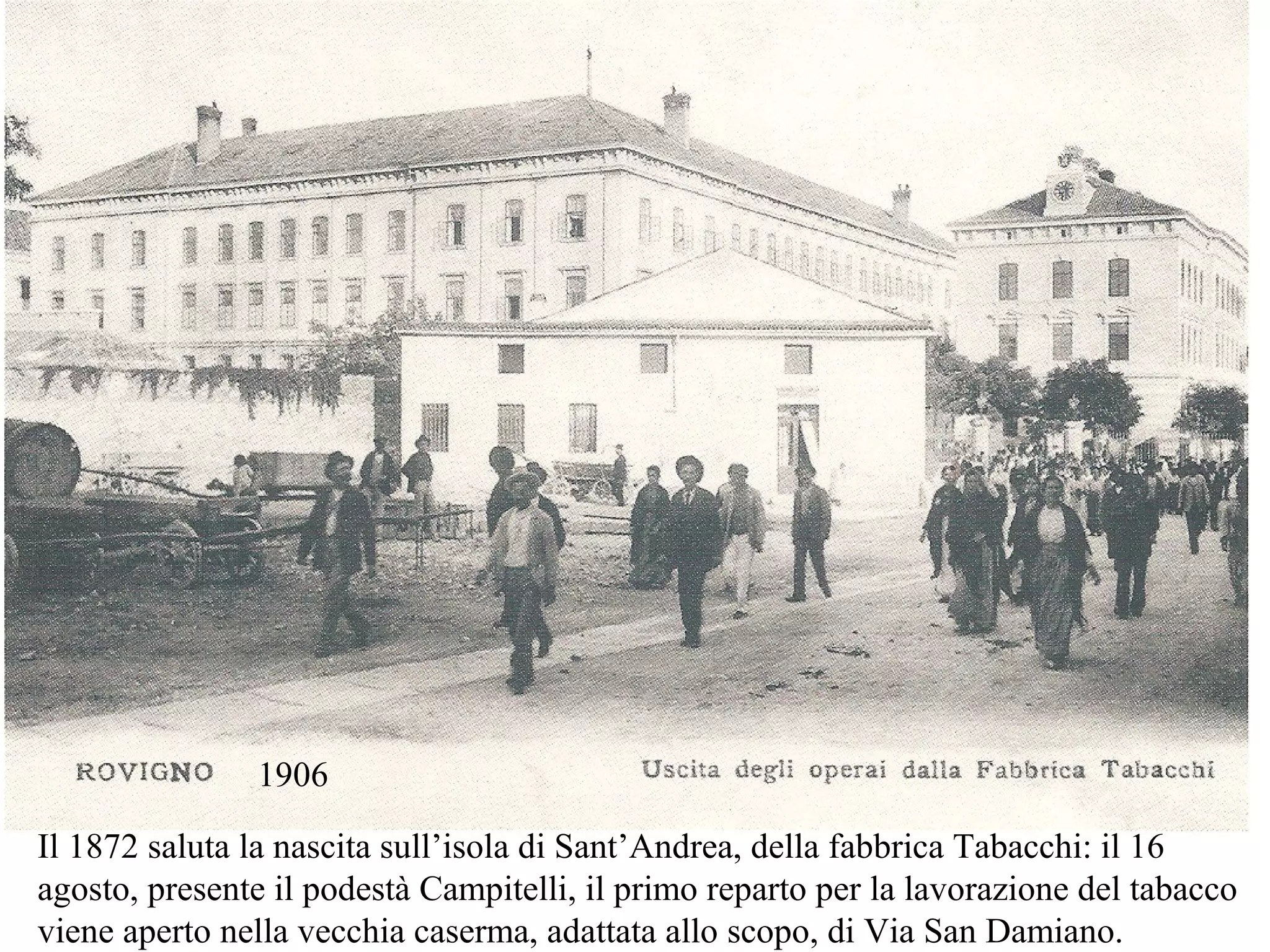 1906
Il 1872 saluta la nascita sull’isola di Sant’Andrea, della fabbrica Tabacchi: il 16
agosto, presente il podestà Campitelli, il primo reparto per la lavorazione del tabacco
viene aperto nella vecchia caserma, adattata allo scopo, di Via San Damiano.
 