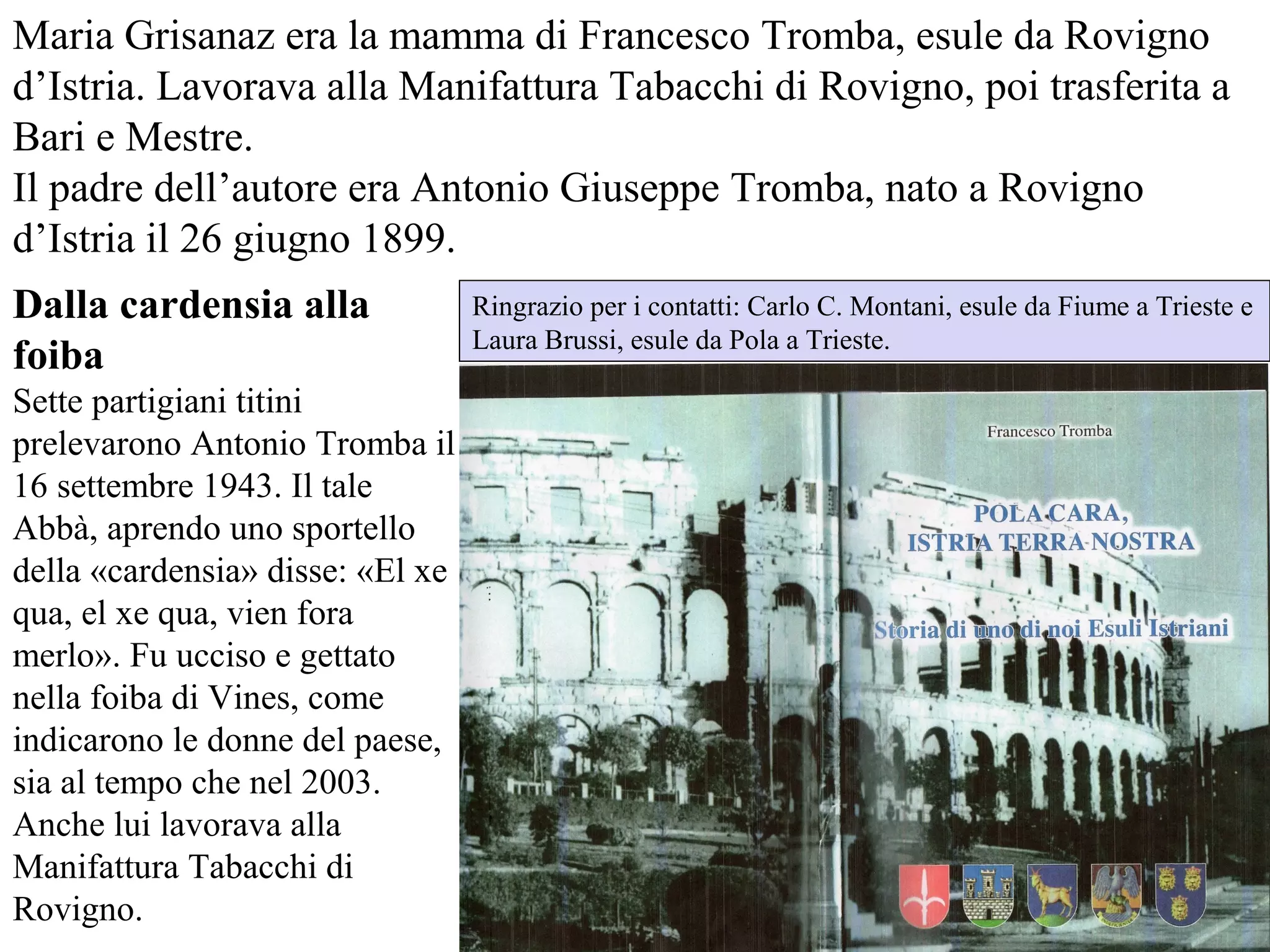 Maria Grisanaz era la mamma di Francesco Tromba, esule da Rovigno
d’Istria. Lavorava alla Manifattura Tabacchi di Rovigno, poi trasferita a
Bari e Mestre.
Il padre dell’autore era Antonio Giuseppe Tromba, nato a Rovigno
d’Istria il 26 giugno 1899.
Dalla cardensia alla
foiba
Sette partigiani titini
prelevarono Antonio Tromba il
16 settembre 1943. Il tale
Abbà, aprendo uno sportello
della «cardensia» disse: «El xe
qua, el xe qua, vien fora
merlo». Fu ucciso e gettato
nella foiba di Vines, come
indicarono le donne del paese,
sia al tempo che nel 2003.
Anche lui lavorava alla
Manifattura Tabacchi di
Rovigno.
Ringrazio per i contatti: Carlo C. Montani, esule da Fiume a Trieste e
Laura Brussi, esule da Pola a Trieste.
 