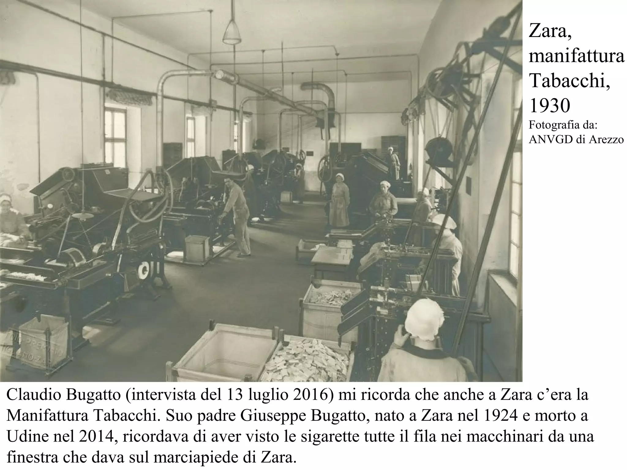 Claudio Bugatto (intervista del 13 luglio 2016) mi ricorda che anche a Zara c’era la
Manifattura Tabacchi. Suo padre Giuseppe Bugatto, nato a Zara nel 1924 e morto a
Udine nel 2014, ricordava di aver visto le sigarette tutte il fila nei macchinari da una
finestra che dava sul marciapiede di Zara.
Zara,
manifattura
Tabacchi,
1930
Fotografia da:
ANVGD di Arezzo
 