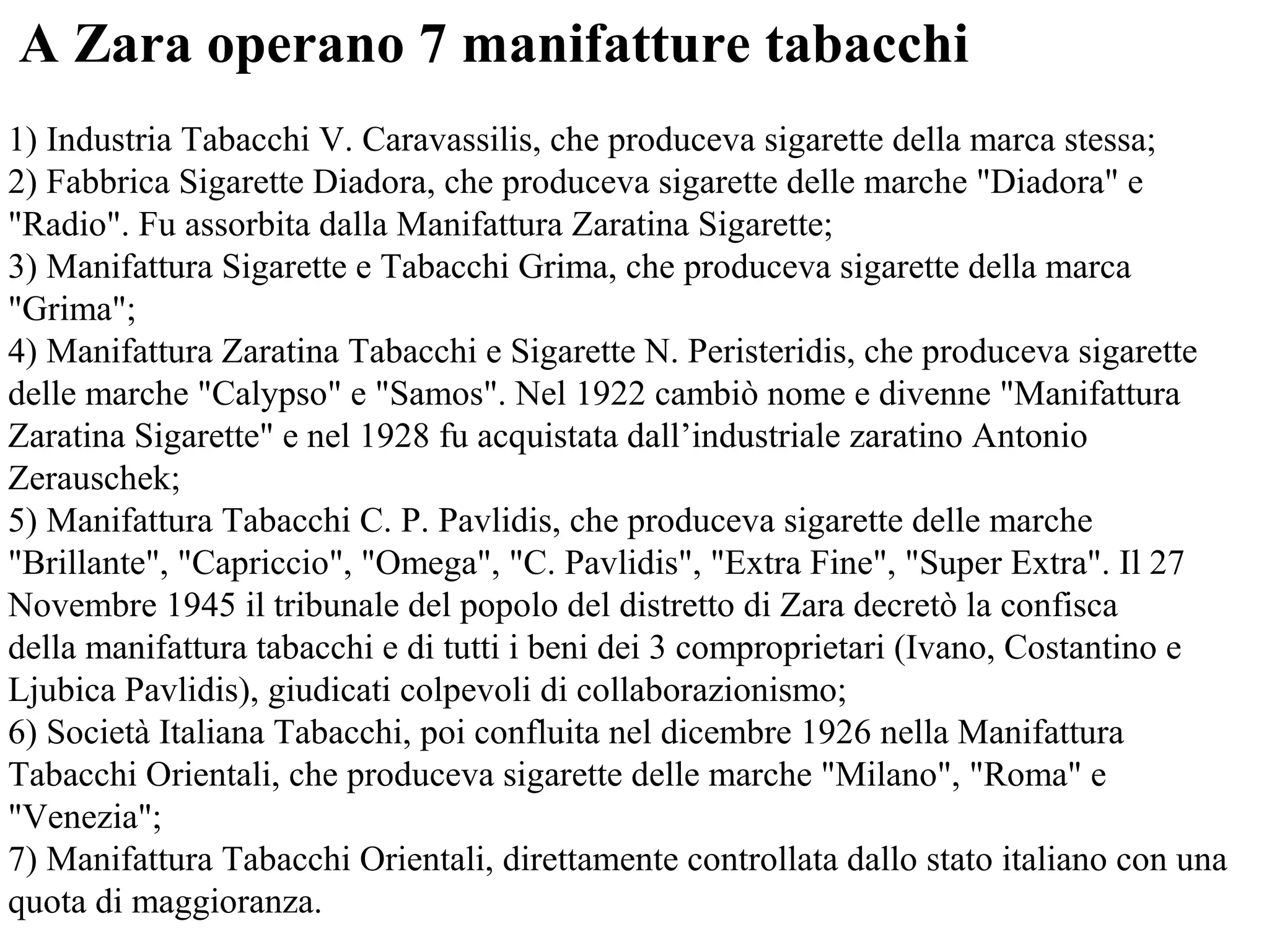 A Zara operano 7 manifatture tabacchi
1) Industria Tabacchi V. Caravassilis, che produceva sigarette della marca stessa;
2) Fabbrica Sigarette Diadora, che produceva sigarette delle marche "Diadora" e
"Radio". Fu assorbita dalla Manifattura Zaratina Sigarette;
3) Manifattura Sigarette e Tabacchi Grima, che produceva sigarette della marca
"Grima";
4) Manifattura Zaratina Tabacchi e Sigarette N. Peristeridis, che produceva sigarette
delle marche "Calypso" e "Samos". Nel 1922 cambiò nome e divenne "Manifattura
Zaratina Sigarette" e nel 1928 fu acquistata dall’industriale zaratino Antonio
Zerauschek;
5) Manifattura Tabacchi C. P. Pavlidis, che produceva sigarette delle marche
"Brillante", "Capriccio", "Omega", "C. Pavlidis", "Extra Fine", "Super Extra". Il 27
Novembre 1945 il tribunale del popolo del distretto di Zara decretò la confisca
della manifattura tabacchi e di tutti i beni dei 3 comproprietari (Ivano, Costantino e
Ljubica Pavlidis), giudicati colpevoli di collaborazionismo;
6) Società Italiana Tabacchi, poi confluita nel dicembre 1926 nella Manifattura
Tabacchi Orientali, che produceva sigarette delle marche "Milano", "Roma" e
"Venezia";
7) Manifattura Tabacchi Orientali, direttamente controllata dallo stato italiano con una
quota di maggioranza.
 