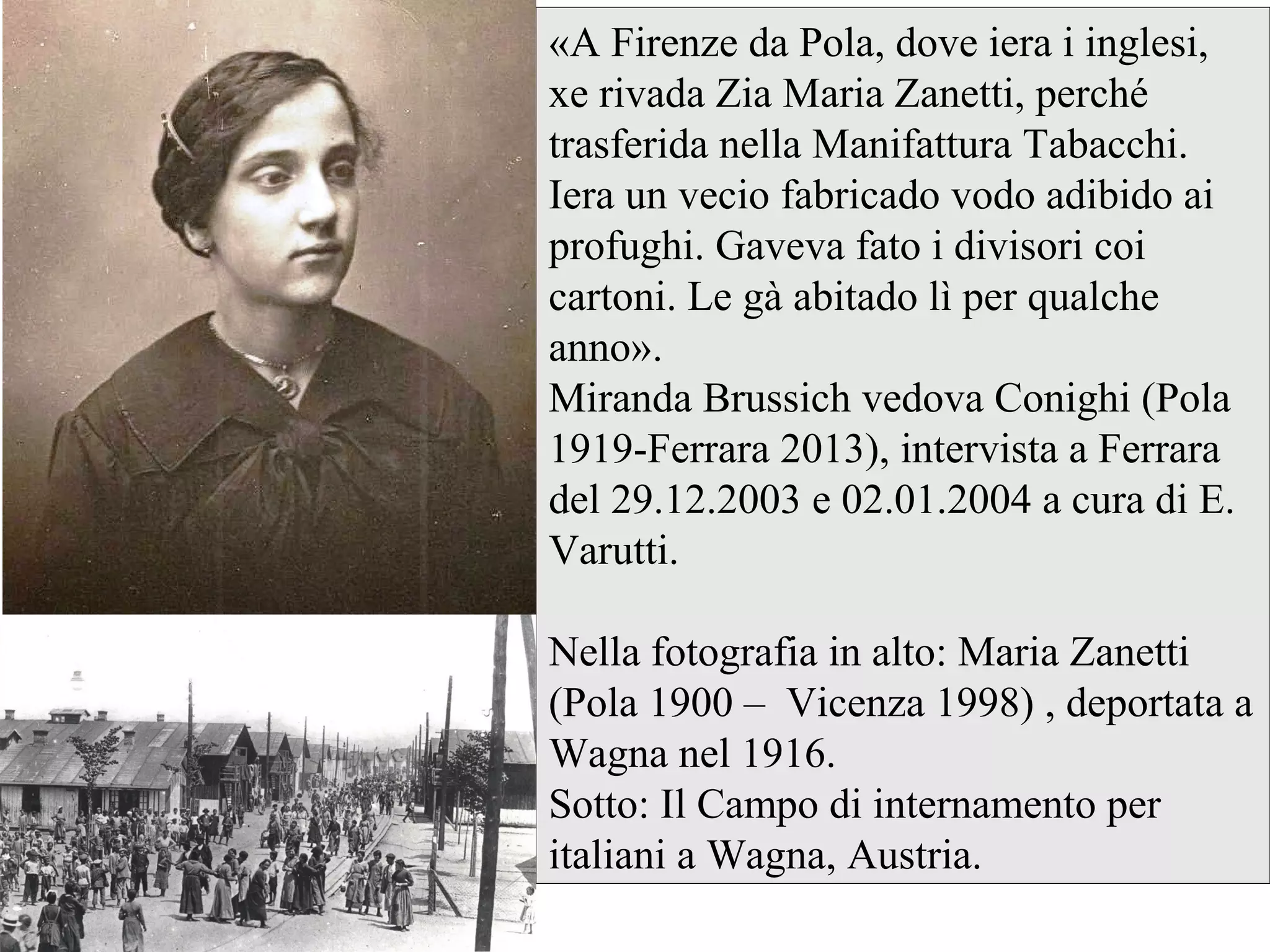 «A Firenze da Pola, dove iera i inglesi,
xe rivada Zia Maria Zanetti, perché
trasferida nella Manifattura Tabacchi.
Iera un vecio fabricado vodo adibido ai
profughi. Gaveva fato i divisori coi
cartoni. Le gà abitado lì per qualche
anno».
Miranda Brussich vedova Conighi (Pola
1919-Ferrara 2013), intervista a Ferrara
del 29.12.2003 e 02.01.2004 a cura di E.
Varutti.
Nella fotografia in alto: Maria Zanetti
(Pola 1900 – Vicenza 1998) , deportata a
Wagna nel 1916.
Sotto: Il Campo di internamento per
italiani a Wagna, Austria.
 