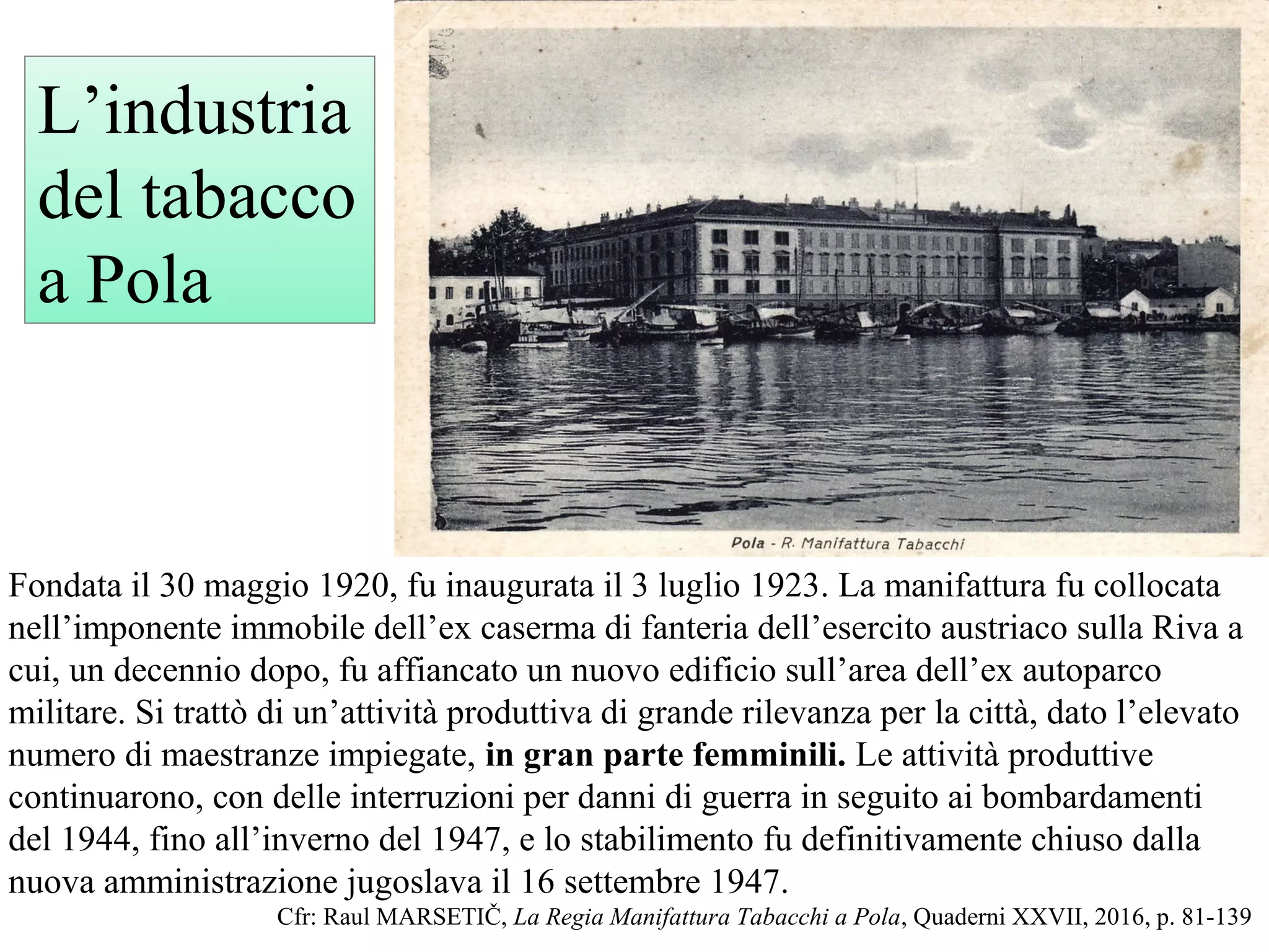 Fondata il 30 maggio 1920, fu inaugurata il 3 luglio 1923. La manifattura fu collocata
nell’imponente immobile dell’ex caserma di fanteria dell’esercito austriaco sulla Riva a
cui, un decennio dopo, fu affiancato un nuovo edificio sull’area dell’ex autoparco
militare. Si trattò di un’attività produttiva di grande rilevanza per la città, dato l’elevato
numero di maestranze impiegate, in gran parte femminili. Le attività produttive
continuarono, con delle interruzioni per danni di guerra in seguito ai bombardamenti
del 1944, fino all’inverno del 1947, e lo stabilimento fu definitivamente chiuso dalla
nuova amministrazione jugoslava il 16 settembre 1947.
Cfr: Raul MARSETIČ, La Regia Manifattura Tabacchi a Pola, Quaderni XXVII, 2016, p. 81-139
L’industria
del tabacco
a Pola
 