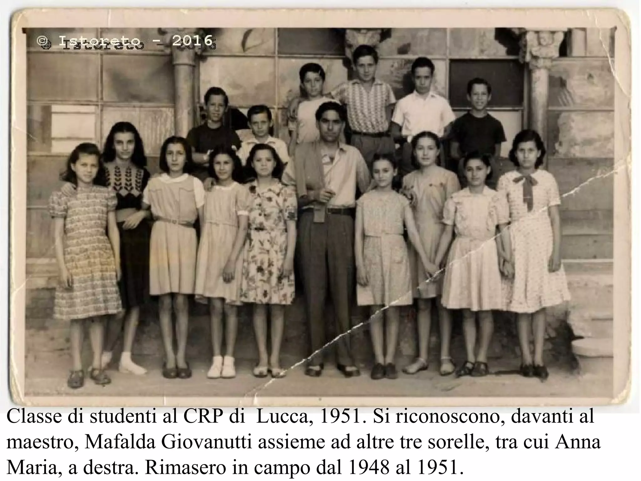 Classe di studenti al CRP di Lucca, 1951. Si riconoscono, davanti al
maestro, Mafalda Giovanutti assieme ad altre tre sorelle, tra cui Anna
Maria, a destra. Rimasero in campo dal 1948 al 1951.
 