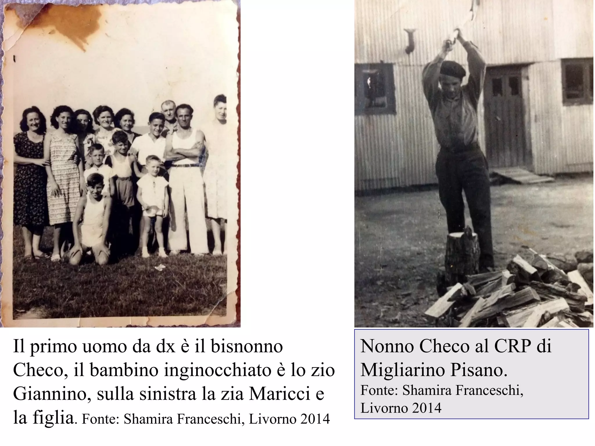 Nonno Checo al CRP di
Migliarino Pisano.
Fonte: Shamira Franceschi,
Livorno 2014
Il primo uomo da dx è il bisnonno
Checo, il bambino inginocchiato è lo zio
Giannino, sulla sinistra la zia Maricci e
la figlia. Fonte: Shamira Franceschi, Livorno 2014
 