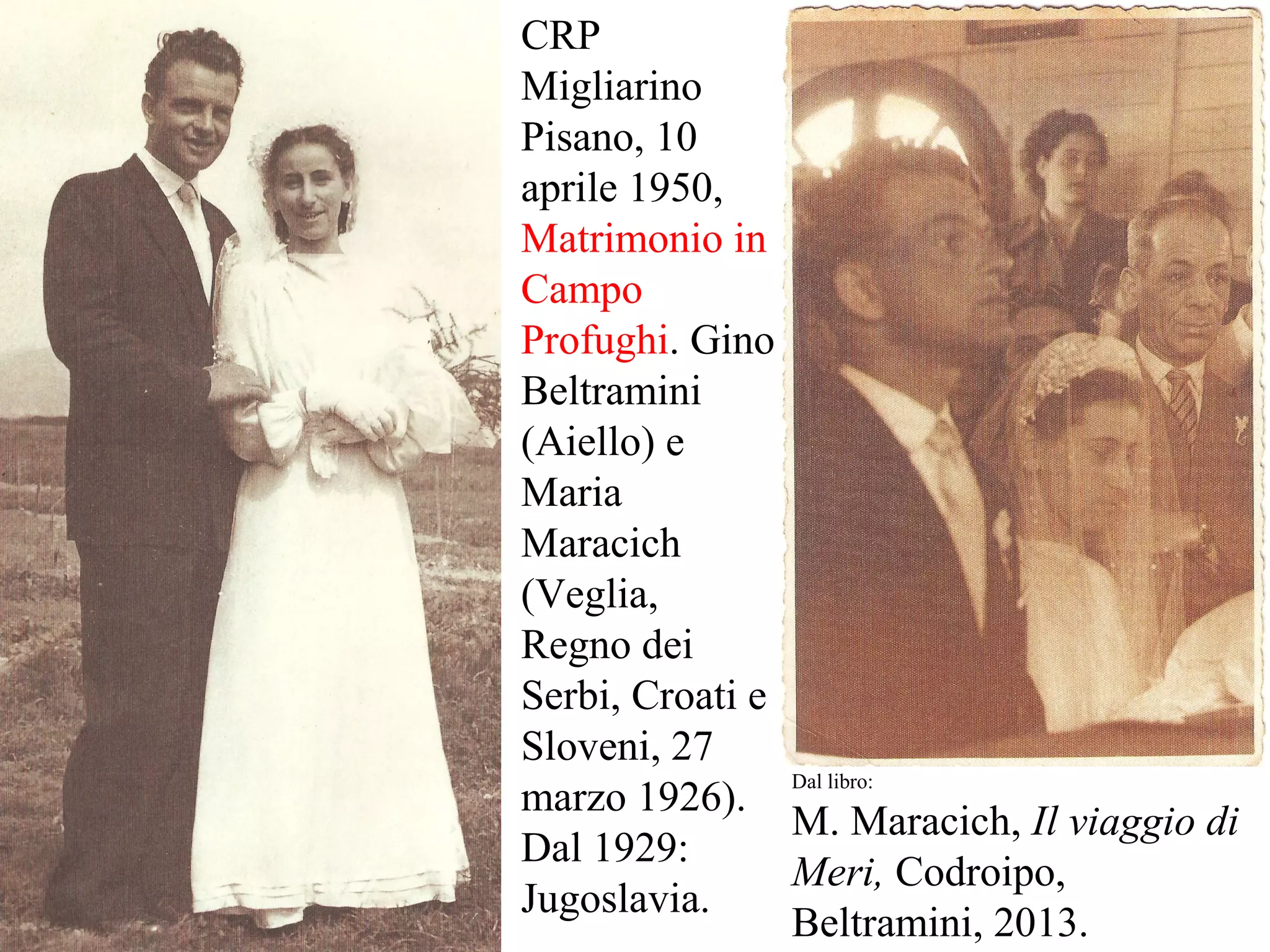 CRP
Migliarino
Pisano, 10
aprile 1950,
Matrimonio in
Campo
Profughi. Gino
Beltramini
(Aiello) e
Maria
Maracich
(Veglia,
Regno dei
Serbi, Croati e
Sloveni, 27
marzo 1926).
Dal 1929:
Jugoslavia.
Dal libro:
M. Maracich, Il viaggio di
Meri, Codroipo,
Beltramini, 2013.
 