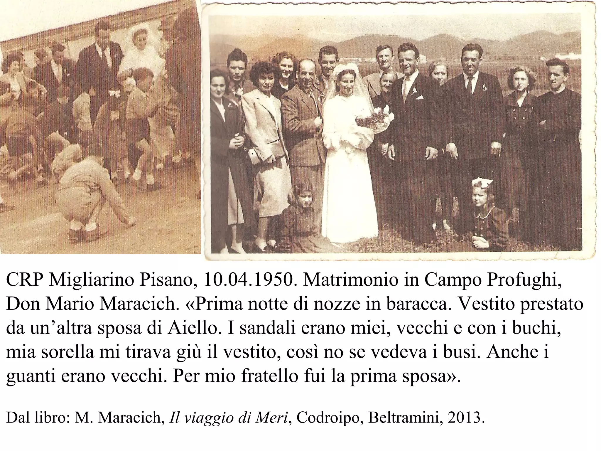 CRP Migliarino Pisano, 10.04.1950. Matrimonio in Campo Profughi,
Don Mario Maracich. «Prima notte di nozze in baracca. Vestito prestato
da un’altra sposa di Aiello. I sandali erano miei, vecchi e con i buchi,
mia sorella mi tirava giù il vestito, così no se vedeva i busi. Anche i
guanti erano vecchi. Per mio fratello fui la prima sposa».
Dal libro: M. Maracich, Il viaggio di Meri, Codroipo, Beltramini, 2013.
 