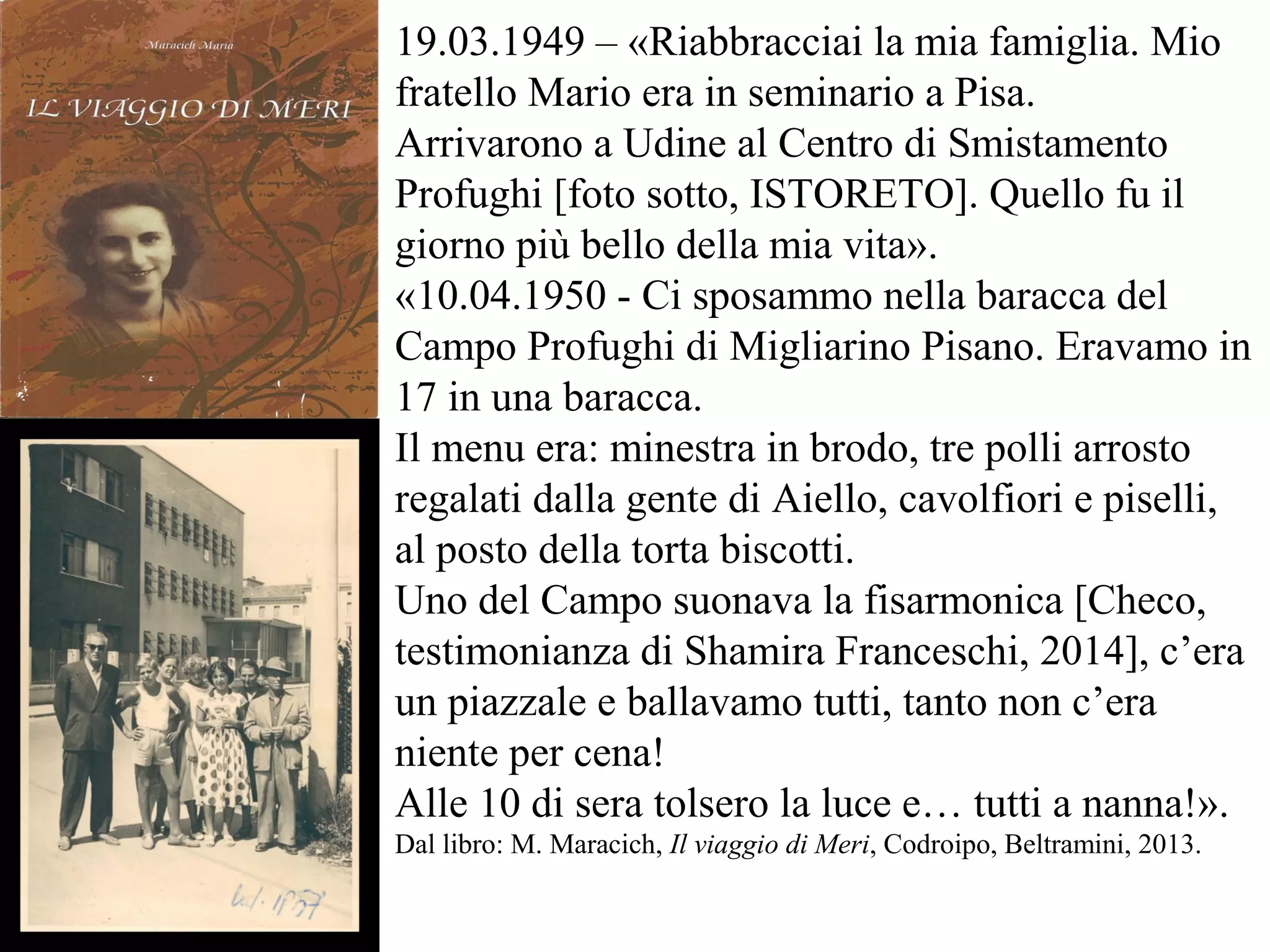 19.03.1949 – «Riabbracciai la mia famiglia. Mio
fratello Mario era in seminario a Pisa.
Arrivarono a Udine al Centro di Smistamento
Profughi [foto sotto, ISTORETO]. Quello fu il
giorno più bello della mia vita».
«10.04.1950 - Ci sposammo nella baracca del
Campo Profughi di Migliarino Pisano. Eravamo in
17 in una baracca.
Il menu era: minestra in brodo, tre polli arrosto
regalati dalla gente di Aiello, cavolfiori e piselli,
al posto della torta biscotti.
Uno del Campo suonava la fisarmonica [Checo,
testimonianza di Shamira Franceschi, 2014], c’era
un piazzale e ballavamo tutti, tanto non c’era
niente per cena!
Alle 10 di sera tolsero la luce e… tutti a nanna!».
Dal libro: M. Maracich, Il viaggio di Meri, Codroipo, Beltramini, 2013.
 