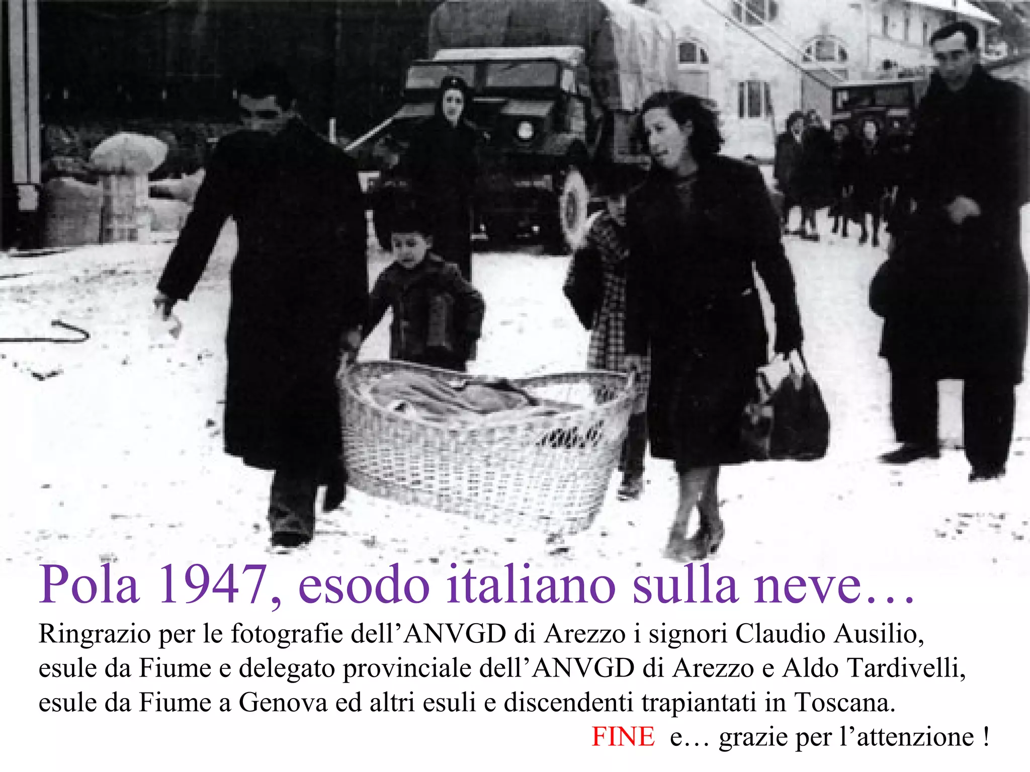 Pola 1947, esodo italiano sulla neve…
Ringrazio per le fotografie dell’ANVGD di Arezzo i signori Claudio Ausilio,
esule da Fiume e delegato provinciale dell’ANVGD di Arezzo e Aldo Tardivelli,
esule da Fiume a Genova ed altri esuli e discendenti trapiantati in Toscana.
FINE e… grazie per l’attenzione !
 