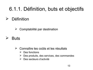 6.1.1. Définition, buts et objectifs
 Définition
 Comptabilité par destination

 Buts
 Connaître les coûts et les résultats
 Des fonctions
 Des produits, des services, des commandes
 Des secteurs d’activité
13

 