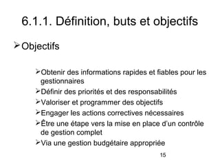 6.1.1. Définition, buts et objectifs
 Objectifs
Obtenir des informations rapides et fiables pour les
gestionnaires
Définir des priorités et des responsabilités
Valoriser et programmer des objectifs
Engager les actions correctives nécessaires
Être une étape vers la mise en place d’un contrôle
de gestion complet
Via une gestion budgétaire appropriée
15

 