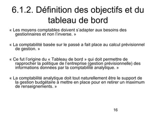 6.1.2. Définition des objectifs et du
tableau de bord
« Les moyens comptables doivent s’adapter aux besoins des
gestionnaires et non l’inverse. »
« La comptabilité basée sur le passé a fait place au calcul prévisionnel
de gestion. »
« Ce fut l’origine du « Tableau de bord » qui doit permettre de
rapprocher la politique de l’entreprise (gestion prévisionnelle) des
informations données par la comptabilité analytique. »
« La comptabilité analytique doit tout naturellement être le support de
la gestion budgétaire à mettre en place pour en retirer un maximum
de renseignements. »

16

 