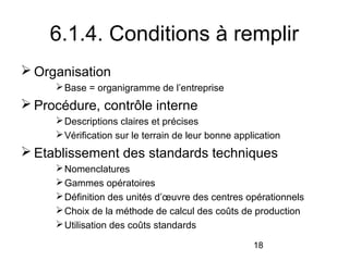 6.1.4. Conditions à remplir
 Organisation
 Base = organigramme de l’entreprise

 Procédure, contrôle interne
 Descriptions claires et précises
 Vérification sur le terrain de leur bonne application

 Etablissement des standards techniques
 Nomenclatures
 Gammes opératoires
 Définition des unités d’œuvre des centres opérationnels
 Choix de la méthode de calcul des coûts de production
 Utilisation des coûts standards
18

 