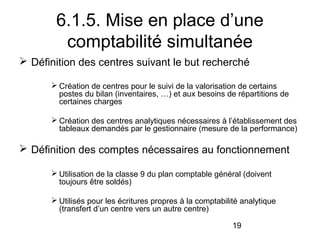 6.1.5. Mise en place d’une
comptabilité simultanée
 Définition des centres suivant le but recherché
 Création de centres pour le suivi de la valorisation de certains
postes du bilan (inventaires, …) et aux besoins de répartitions de
certaines charges
 Création des centres analytiques nécessaires à l’établissement des
tableaux demandés par le gestionnaire (mesure de la performance)

 Définition des comptes nécessaires au fonctionnement
 Utilisation de la classe 9 du plan comptable général (doivent
toujours être soldés)
 Utilisés pour les écritures propres à la comptabilité analytique
(transfert d’un centre vers un autre centre)
19

 