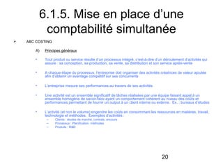 6.1.5. Mise en place d’une
comptabilité simultanée


ABC COSTING
A)

Principes généraux

•

Tout produit ou service résulte d’un processus intégré, c’est-à-dire d’un déroulement d’activités qui
assure : sa conception, sa production, sa vente, sa distribution et son service après-vente

•

A chaque étape du processus, l’entreprise doit organiser des activités créatrices de valeur ajoutée
afin d’obtenir un avantage compétitif sur ses concurrents

•

L’entreprise mesure ses performances au travers de ses activités

•

Une activité est un ensemble significatif de tâches réalisées par une équipe faisant appel à un
ensemble homogène de savoir-faire ayant un comportement cohérent au niveau des coûts et
performances permettant de fournir un output à un client interne ou externe. Ex. : bureaux d’études

•

L’activité (et non le volume) engendre les coûts en consommant les ressources en matières, travail,
technologie et méthodes. Exemples d’activités :
–
–
–

Clients : études de marché, contrats, encours
Processus : Planification, méthodes
Produits : R&D

20

 