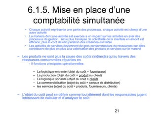 6.1.5. Mise en place d’une
comptabilité simultanée
• Chaque activité représente une partie des processus, chaque activité est cliente d’une
autre activité
• La manière dont une activité est exercée a un impact sur les activités en aval des
processus de gestion. Ainsi plus l’analyse de solvabilité de la clientèle en amont est
efficace, plus le coût de récupération des créances est faible
• Les activités de services deviennent de gros consommateurs de ressources car elles
contribuent de plus en plus à la valorisation des produits et services sur le marché

– Les produits ne sont plus la cause des coûts (indirects) qu’au travers des
ressources consommées réparties en
- 5 fonctions principales opérationnelles:
–
–
–
–
–

La logistique entrante (objet du coût = fournisseur)
La production (objet du coût = produit ou client)
La logistique sortante (objet du coût = client)
La commercialisation (objet du coût = canaux de distribution)
les services (objet du coût = produits, fournisseurs, clients)

– L’objet du coût peut se définir comme tout élément dont les responsables jugent
intéressant de calculer et d’analyser le coût

21

 