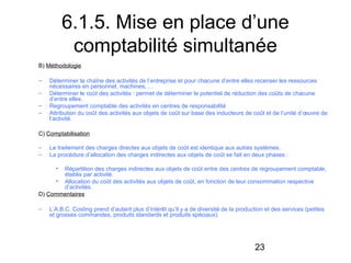6.1.5. Mise en place d’une
comptabilité simultanée
B) Méthodologie
–
–
–
–

Déterminer la chaîne des activités de l’entreprise et pour chacune d’entre elles recenser les ressources
nécessaires en personnel, machines, …
Déterminer le coût des activités : permet de déterminer le potentiel de réduction des coûts de chacune
d’entre elles.
Regroupement comptable des activités en centres de responsabilité
Attribution du coût des activités aux objets de coût sur base des inducteurs de coût et de l’unité d’œuvre de
l’activité.

C) Comptabilisation
–
–

Le traitement des charges directes aux objets de coût est identique aux autres systèmes.
La procédure d’allocation des charges indirectes aux objets de coût se fait en deux phases :
•

Répartition des charges indirectes aux objets de coût entre des centres de regroupement comptable,
établis par activité.
• Allocation du coût des activités aux objets de coût, en fonction de leur consommation respective
d’activités.
D) Commentaires
–

L’A.B.C. Costing prend d’autant plus d’intérêt qu’il y a de diversité de la production et des services (petites
et grosses commandes, produits standards et produits spéciaux).

23

 