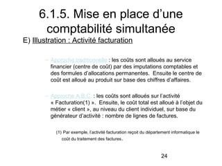 6.1.5. Mise en place d’une
comptabilité simultanée
E) Illustration : Activité facturation
– Approche traditionnelle : les coûts sont alloués au service
financier (centre de coût) par des imputations comptables et
des formules d’allocations permanentes. Ensuite le centre de
coût est alloué au produit sur base des chiffres d’affaires.
– Approche A.B.C. : les coûts sont alloués sur l’activité
« Facturation(1) ». Ensuite, le coût total est alloué à l’objet du
métier « client », au niveau du client individuel, sur base du
générateur d’activité : nombre de lignes de factures.
(1) Par exemple, l’activité facturation reçoit du département informatique le
coût du traitement des factures .

24

 