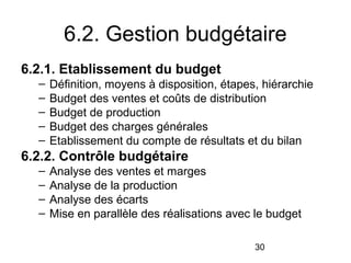 6.2. Gestion budgétaire
6.2.1. Etablissement du budget
–
–
–
–
–

Définition, moyens à disposition, étapes, hiérarchie
Budget des ventes et coûts de distribution
Budget de production
Budget des charges générales
Etablissement du compte de résultats et du bilan

6.2.2. Contrôle budgétaire
–
–
–
–

Analyse des ventes et marges
Analyse de la production
Analyse des écarts
Mise en parallèle des réalisations avec le budget
30

 