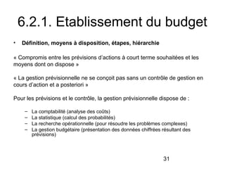 6.2.1. Etablissement du budget
•

Définition, moyens à disposition, étapes, hiérarchie

« Compromis entre les prévisions d’actions à court terme souhaitées et les
moyens dont on dispose »
« La gestion prévisionnelle ne se conçoit pas sans un contrôle de gestion en
cours d’action et a posteriori »
Pour les prévisions et le contrôle, la gestion prévisionnelle dispose de :
–
–
–
–

La comptabilité (analyse des coûts)
La statistique (calcul des probabilités)
La recherche opérationnelle (pour résoudre les problèmes complexes)
La gestion budgétaire (présentation des données chiffrées résultant des
prévisions)

31

 