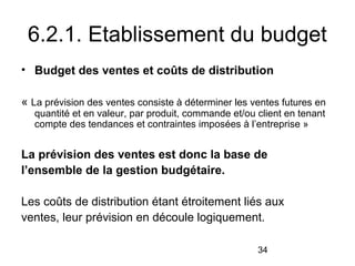 6.2.1. Etablissement du budget
• Budget des ventes et coûts de distribution
« La prévision des ventes consiste à déterminer les ventes futures en
quantité et en valeur, par produit, commande et/ou client en tenant
compte des tendances et contraintes imposées à l’entreprise »

La prévision des ventes est donc la base de
l’ensemble de la gestion budgétaire.
Les coûts de distribution étant étroitement liés aux
ventes, leur prévision en découle logiquement.
34

 