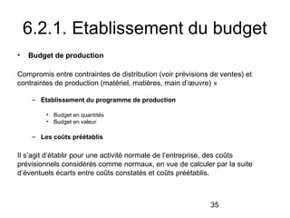 6.2.1. Etablissement du budget
•

Budget de production

Compromis entre contraintes de distribution (voir prévisions de ventes) et
contraintes de production (matériel, matières, main d’œuvre) »
– Etablissement du programme de production
• Budget en quantités
• Budget en valeur

– Les coûts préétablis

Il s’agit d’établir pour une activité normale de l’entreprise, des coûts
prévisionnels considérés comme normaux, en vue de calculer par la suite
d’éventuels écarts entre coûts constatés et coûts préétablis.

35

 