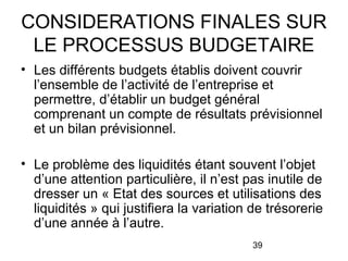 CONSIDERATIONS FINALES SUR
LE PROCESSUS BUDGETAIRE
• Les différents budgets établis doivent couvrir
l’ensemble de l’activité de l’entreprise et
permettre, d’établir un budget général
comprenant un compte de résultats prévisionnel
et un bilan prévisionnel.
• Le problème des liquidités étant souvent l’objet
d’une attention particulière, il n’est pas inutile de
dresser un « Etat des sources et utilisations des
liquidités » qui justifiera la variation de trésorerie
d’une année à l’autre.
39

 