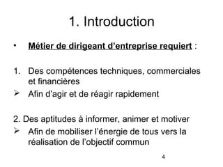 1. Introduction
•

Métier de dirigeant d’entreprise requiert :

1. Des compétences techniques, commerciales
et financières
 Afin d’agir et de réagir rapidement
2. Des aptitudes à informer, animer et motiver
 Afin de mobiliser l’énergie de tous vers la
réalisation de l’objectif commun
4

 