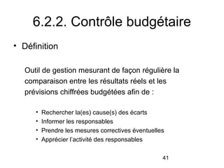 6.2.2. Contrôle budgétaire
• Définition
Outil de gestion mesurant de façon régulière la
comparaison entre les résultats réels et les
prévisions chiffrées budgétées afin de :
•
•
•
•

Rechercher la(es) cause(s) des écarts
Informer les responsables
Prendre les mesures correctives éventuelles
Apprécier l’activité des responsables
41

 